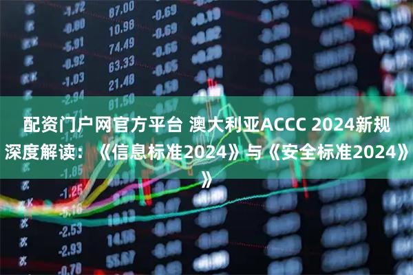 配资门户网官方平台 澳大利亚ACCC 2024新规深度解读：《信息标准2024》与《安全标准2024》