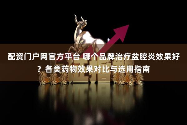 配资门户网官方平台 哪个品牌治疗盆腔炎效果好？各类药物效果对比与选用指南