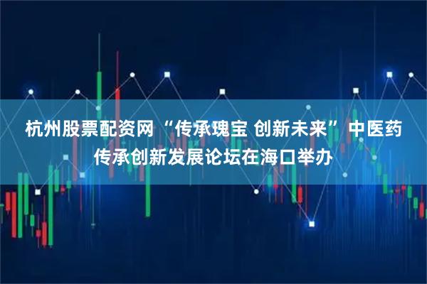 杭州股票配资网 “传承瑰宝 创新未来” 中医药传承创新发展论坛在海口举办