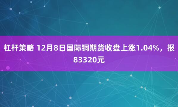 杠杆策略 12月8日国际铜期货收盘上涨1.04%，报83320元