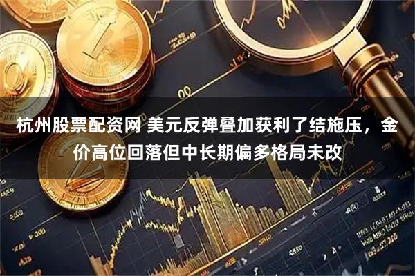 杭州股票配资网 美元反弹叠加获利了结施压，金价高位回落但中长期偏多格局未改