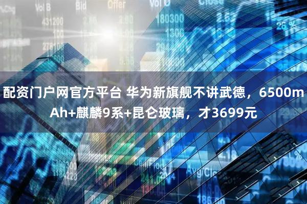 配资门户网官方平台 华为新旗舰不讲武德，6500mAh+麒麟9系+昆仑玻璃，才3699元