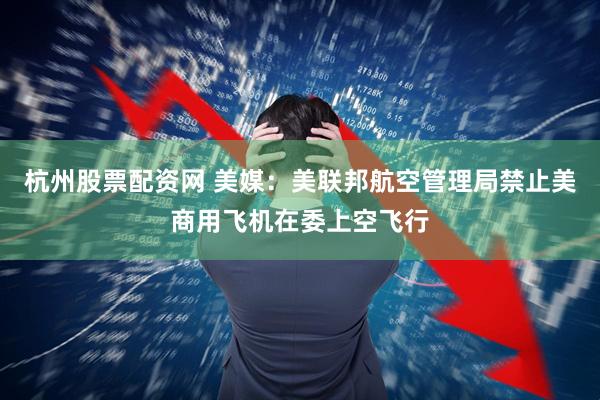 杭州股票配资网 美媒：美联邦航空管理局禁止美商用飞机在委上空飞行