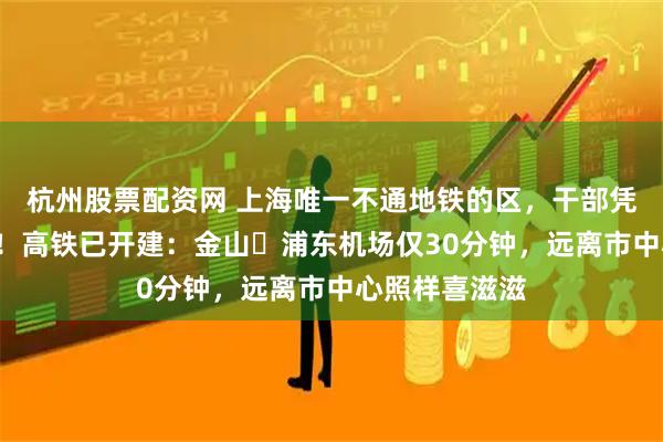 杭州股票配资网 上海唯一不通地铁的区，干部凭啥“不担心”！高铁已开建：金山⇌浦东机场仅30分钟，远离市中心照样喜滋滋