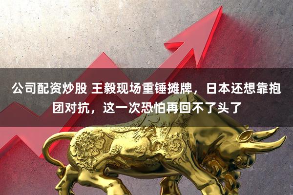 公司配资炒股 王毅现场重锤摊牌，日本还想靠抱团对抗，这一次恐怕再回不了头了