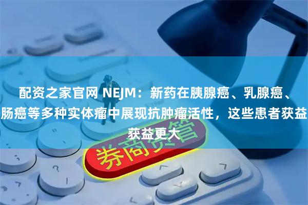 配资之家官网 NEJM：新药在胰腺癌、乳腺癌、结直肠癌等多种实体瘤中展现抗肿瘤活性，这些患者获益更大