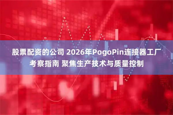 股票配资的公司 2026年PogoPin连接器工厂考察指南 聚焦生产技术与质量控制