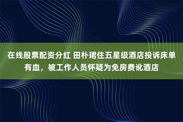在线股票配资分红 田朴珺住五星级酒店投诉床单有血，被工作人员怀疑为免房费讹酒店