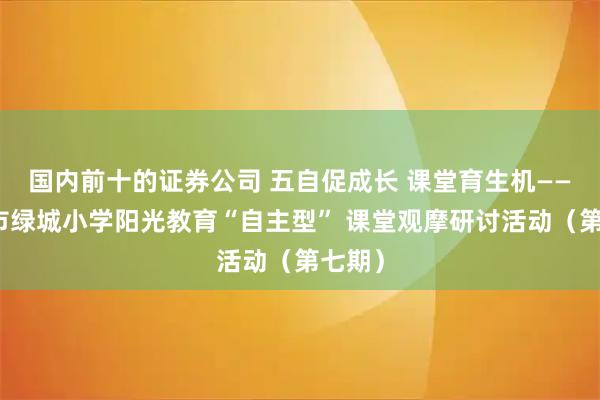 国内前十的证券公司 五自促成长 课堂育生机——濮阳市绿城小学阳光教育“自主型” 课堂观摩研讨活动（第七期）