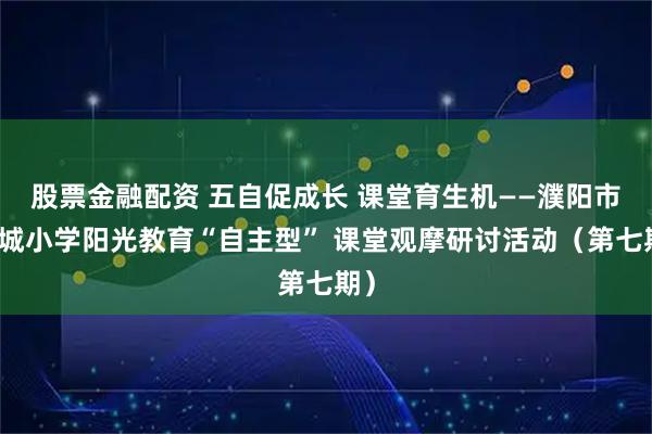 股票金融配资 五自促成长 课堂育生机——濮阳市绿城小学阳光教育“自主型” 课堂观摩研讨活动（第七期）