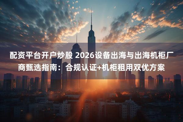 配资平台开户炒股 2026设备出海与出海机柜厂商甄选指南：合规认证+机柜租用双优方案