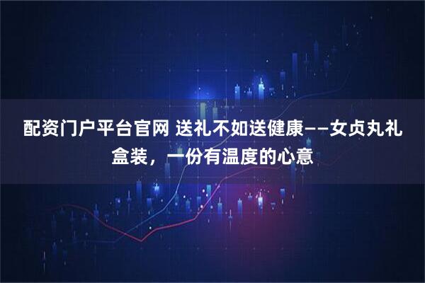 配资门户平台官网 送礼不如送健康——女贞丸礼盒装，一份有温度的心意