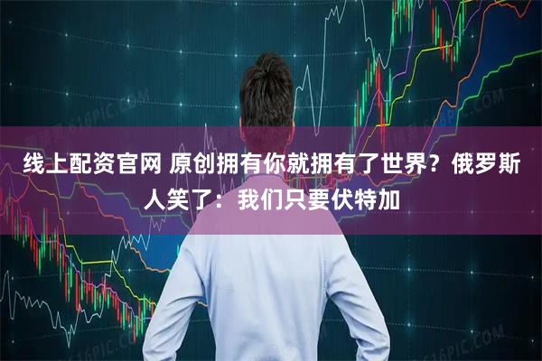 线上配资官网 原创拥有你就拥有了世界？俄罗斯人笑了：我们只要伏特加