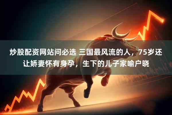 炒股配资网站问必选 三国最风流的人，75岁还让娇妻怀有身孕，生下的儿子家喻户晓
