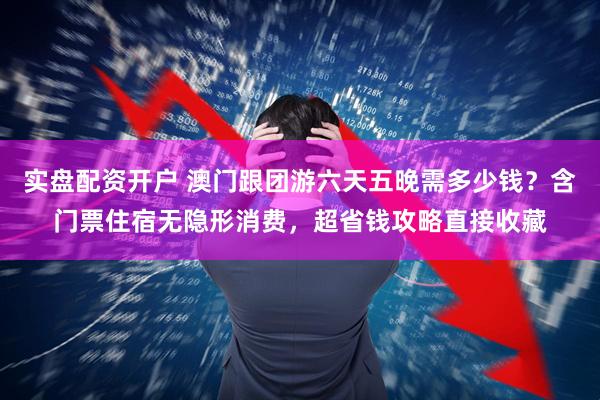 实盘配资开户 澳门跟团游六天五晚需多少钱？含门票住宿无隐形消费，超省钱攻略直接收藏