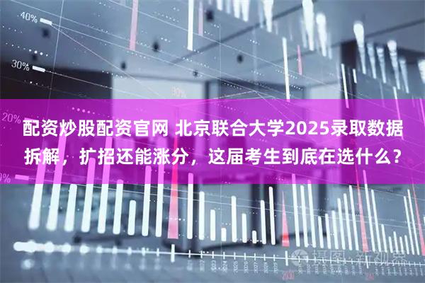 配资炒股配资官网 北京联合大学2025录取数据拆解，扩招还能涨分，这届考生到底在选什么？