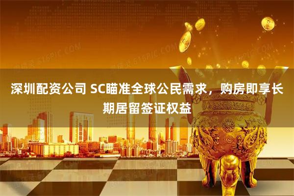 深圳配资公司 SC瞄准全球公民需求，购房即享长期居留签证权益