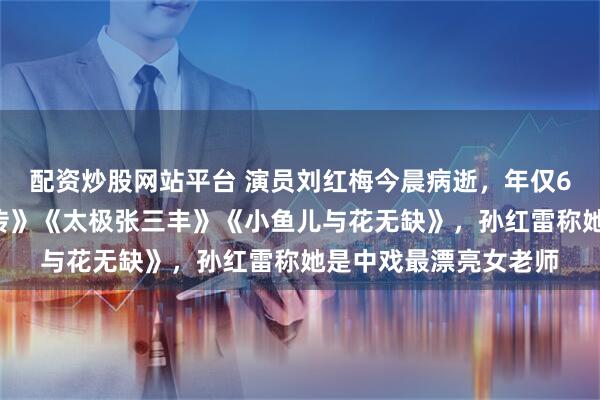 配资炒股网站平台 演员刘红梅今晨病逝，年仅61岁！曾出演《水浒传》《太极张三丰》《小鱼儿与花无缺》，孙红雷称她是中戏最漂亮女老师