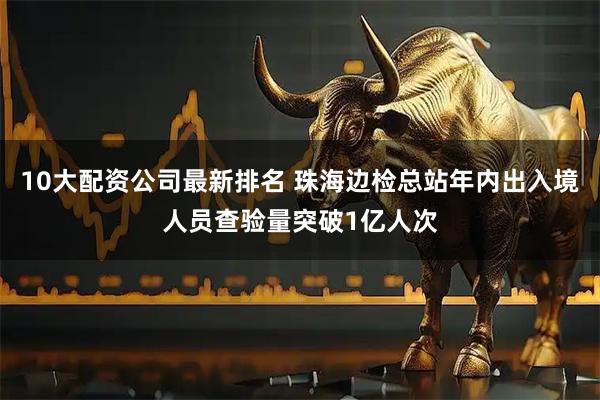 10大配资公司最新排名 珠海边检总站年内出入境人员查验量突破1亿人次