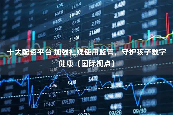 十大配资平台 加强社媒使用监管,守护孩子数字健康(国际视点)