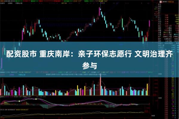 配资股市 重庆南岸：亲子环保志愿行 文明治理齐参与