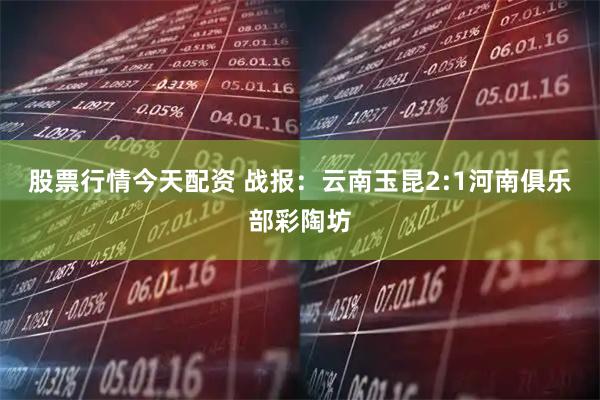 股票行情今天配资 战报：云南玉昆2:1河南俱乐部彩陶坊