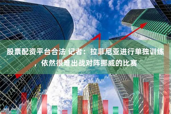 股票配资平台合法 记者：拉菲尼亚进行单独训练，依然很难出战对阵挪威的比赛