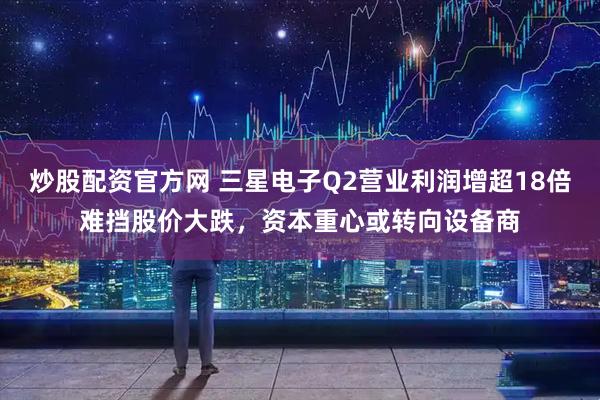 炒股配资官方网 三星电子Q2营业利润增超18倍难挡股价大跌，资本重心或转向设备商