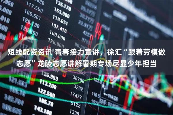 短线配资资讯 青春接力宣讲，徐汇“跟着劳模做志愿”龙陵志愿讲解暑期专场尽显少年担当