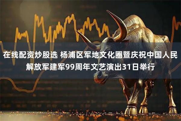 在线配资炒股选 杨浦区军地文化圈暨庆祝中国人民解放军建军99周年文艺演出31日举行